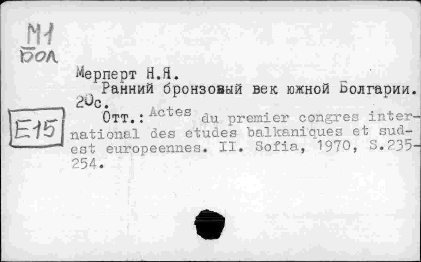 ﻿N7
Мерперт Н.Я.
Ранний бронзовый век южной Болгаоии. __ 2ûc.
fT*JET	Отт.:ЛСиЄЗ du premier congres inter-
national des etudes balkaniques et sud-
J est européennes. II. Sofia, 1970» S.235-254.